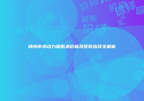 梅州市水动力吸脂术价格及医院选择全解析