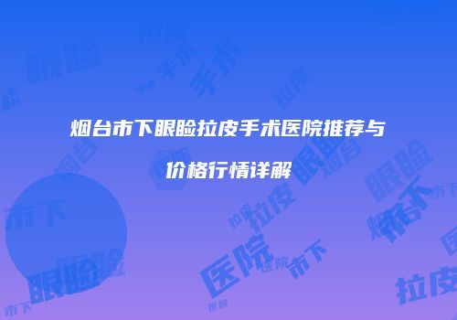 烟台市下眼睑拉皮手术医院推荐与价格行情详解