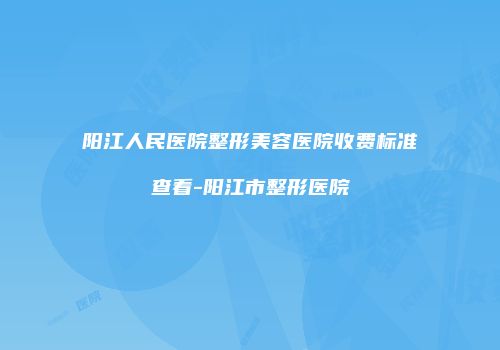 阳江人民医院整形美容医院收费标准查看-阳江市整形医院