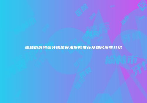 榆林市唇腭裂牙槽植骨术医院推荐及知名医生介绍