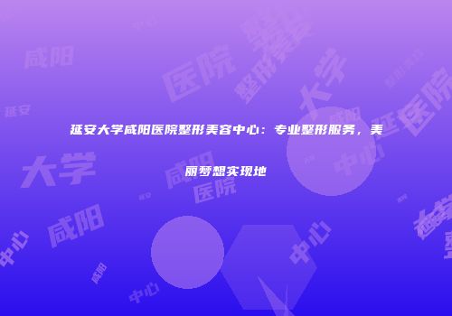 延安大学咸阳医院整形美容中心：专业整形服务，美丽梦想实现地