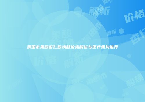 莆田市果酸杏仁酸焕肤价格解析与医疗机构推荐