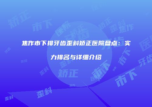 焦作市下排牙齿歪斜矫正医院盘点：实力排名与详细介绍