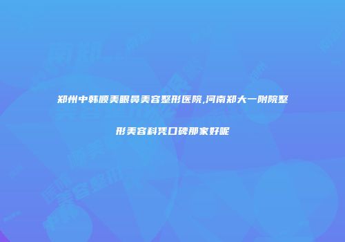 郑州中韩顺美眼鼻美容整形医院,河南郑大一附院整形美容科凭口碑那家好呢