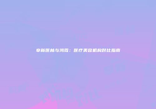 阜新医林与鸿霓：医疗美容机构对比指南