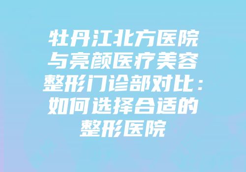 牡丹江北方医院与亮颜医疗美容整形门诊部对比：如何选择合适的整形医院