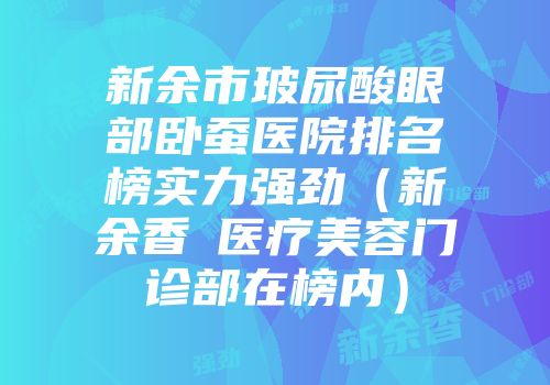 新余市玻尿酸眼部卧蚕医院排名榜实力强劲（新余香溋医疗美容门诊部在榜内）
