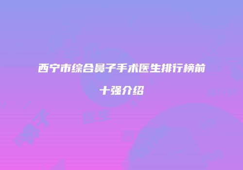 西宁市综合鼻子手术医生排行榜前十强介绍