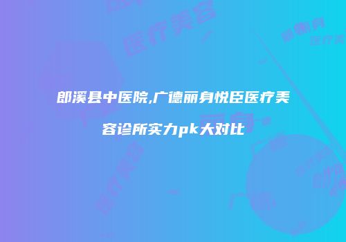 郎溪县中医院,广德丽身悦臣医疗美容诊所实力pk大对比