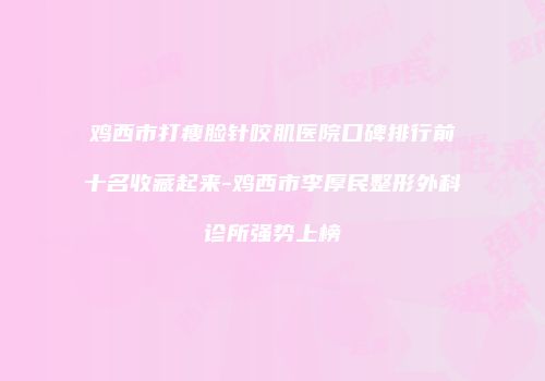 鸡西市打瘦脸针咬肌医院口碑排行前十名收藏起来-鸡西市李厚民整形外科诊所强势上榜