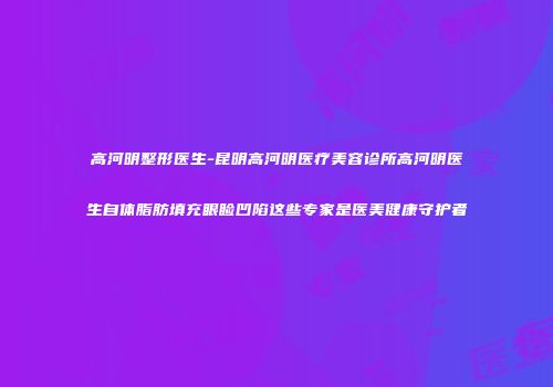 高河明整形医生-昆明高河明医疗美容诊所高河明医生自体脂肪填充眼睑凹陷这些专家是医美健康守护者