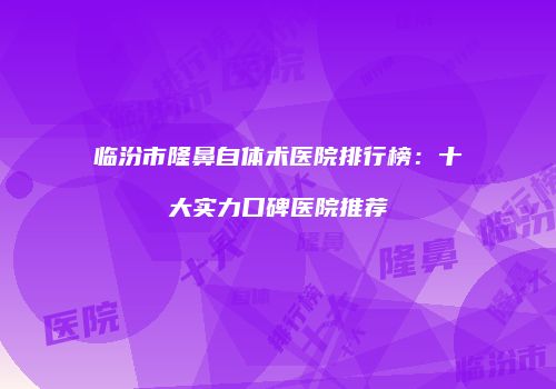 临汾市隆鼻自体术医院排行榜：十大实力口碑医院推荐