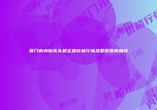 厦门市内陷乳头矫正器价格行情及整形医院推荐