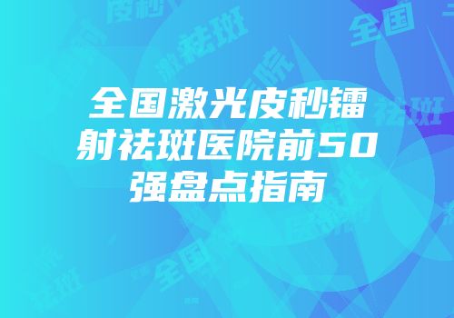 全国激光皮秒镭射祛斑医院前50强盘点指南