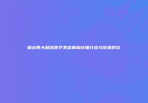 烟台两大知名医疗美容机构详细介绍与价格对比