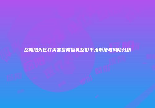 岳阳阳光医疗美容医院巨乳整形手术解析与风险分析