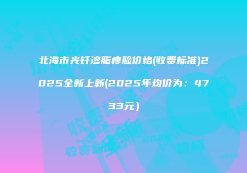 北海市光钎溶脂瘦脸价格(收费标准)2025全新上新(2025年均价为：4733元）