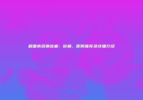 鹤壁市药物祛疤：价格、医院推荐及详细介绍