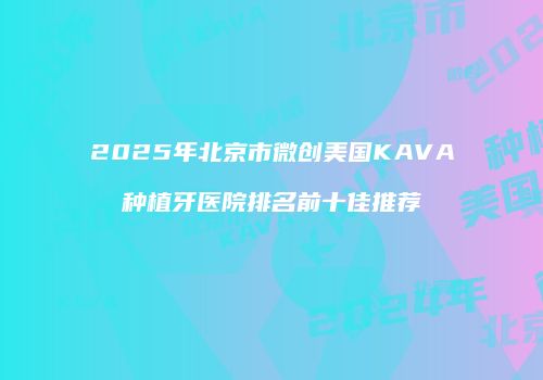 2025年北京市微创美国KAVA种植牙医院排名前十佳推荐