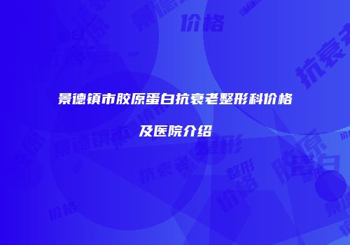 景德镇市胶原蛋白抗衰老整形科价格及医院介绍
