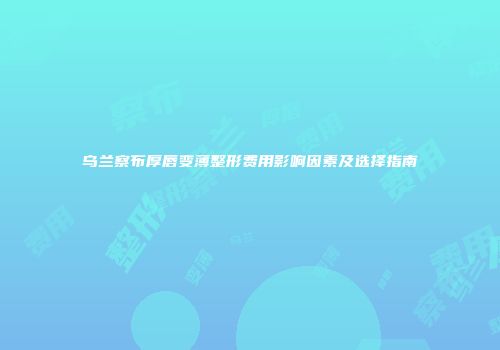 乌兰察布厚唇变薄整形费用影响因素及选择指南
