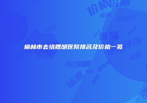 榆林市去络腮胡医院排名及价格一览