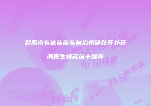 黔西南布依族苗族自治州硅胶牙补牙洞医生排名前十推荐