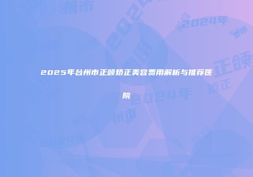 2025年台州市正颌矫正美容费用解析与推荐医院