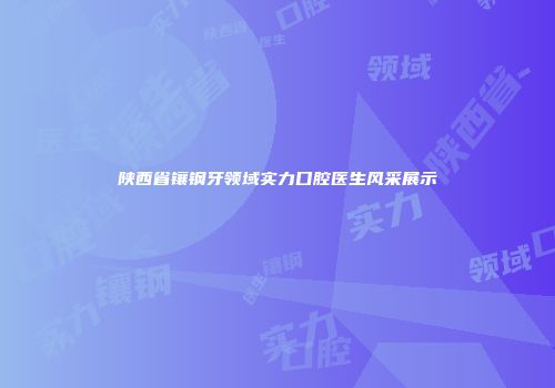 陕西省镶钢牙领域实力口腔医生风采展示