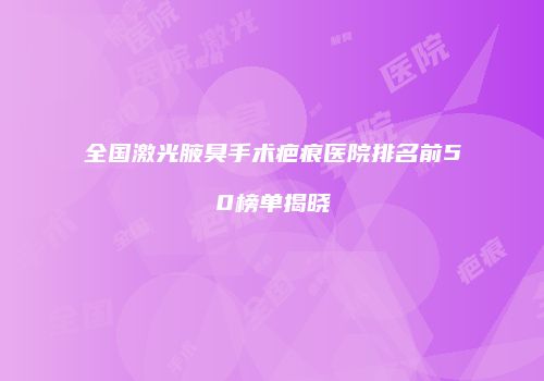 全国激光腋臭手术疤痕医院排名前50榜单揭晓