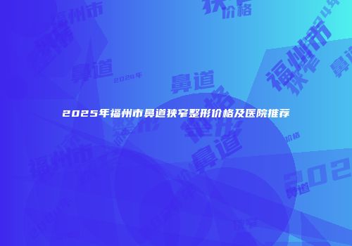 2025年福州市鼻道狭窄整形价格及医院推荐