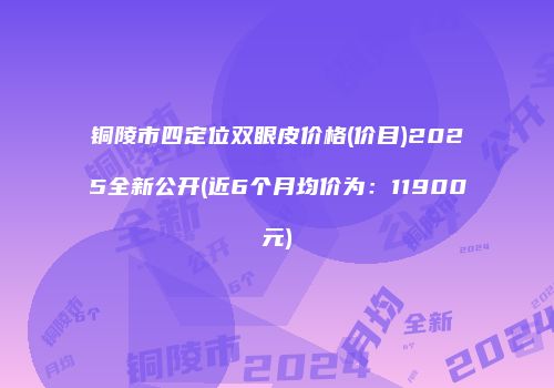 铜陵市四定位双眼皮价格(价目)2025全新公开(近6个月均价为：11900元)