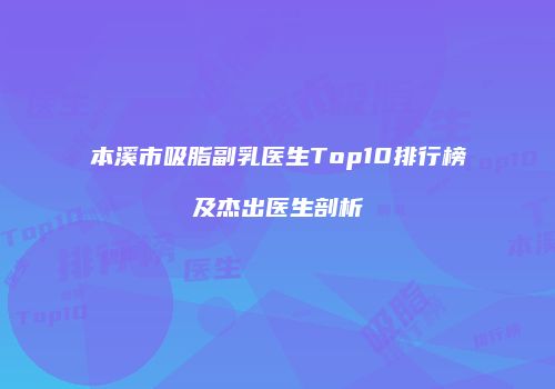 本溪市吸脂副乳医生Top10排行榜及杰出医生剖析