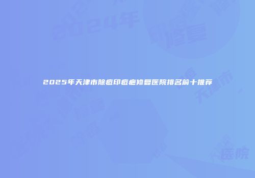 2025年天津市除痘印痘疤修复医院排名前十推荐