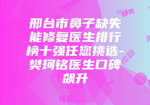 邢台市鼻子缺失能修复医生排行榜十强任您挑选-樊珂铭医生口碑飙升