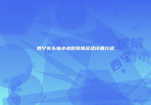 西宁乳头缩小术医院排名及详细介绍