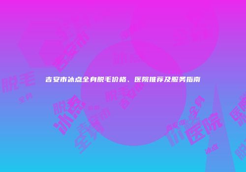 吉安市冰点全身脱毛价格、医院推荐及服务指南