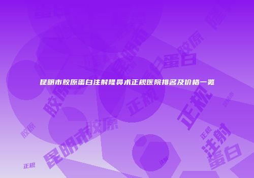 昆明市胶原蛋白注射隆鼻术正规医院排名及价格一览
