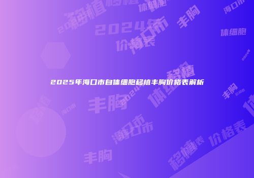2025年海口市自体细胞移植丰胸价格表解析