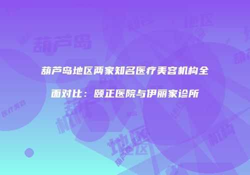 葫芦岛地区两家知名医疗美容机构全面对比：颐正医院与伊丽家诊所