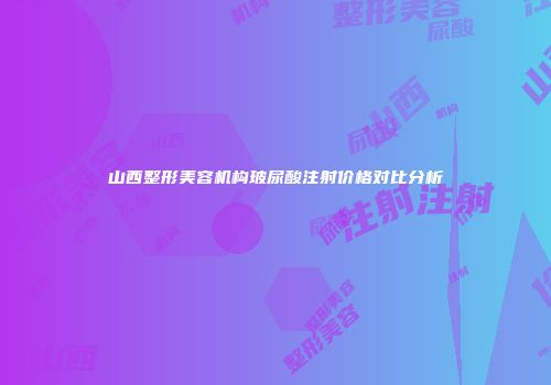 山西整形美容机构玻尿酸注射价格对比分析