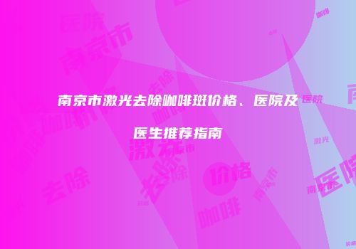 南京市激光去除咖啡斑价格、医院及医生推荐指南