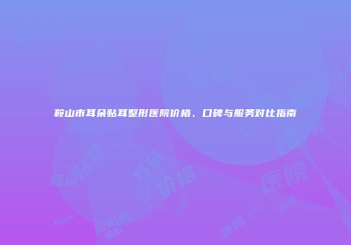 鞍山市耳朵贴耳整形医院价格、口碑与服务对比指南