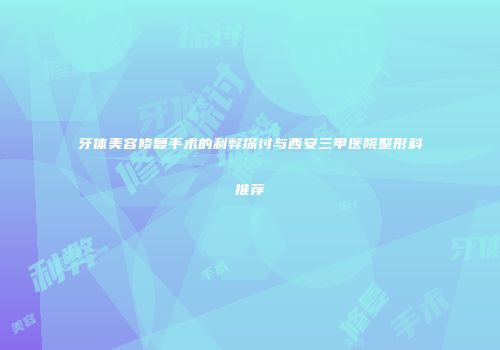 牙体美容修复手术的利弊探讨与西安三甲医院整形科推荐