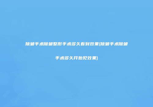除皱手术除皱整形手术多久看到效果(除皱手术除皱手术多久开始见效果)