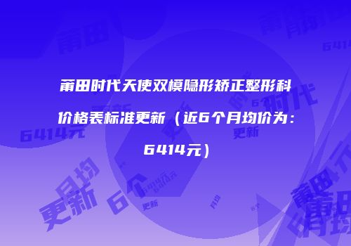 莆田时代天使双模隐形矫正整形科价格表标准更新（近6个月均价为：6414元）