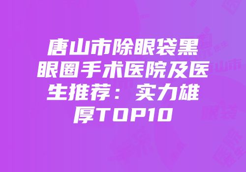 唐山市除眼袋黑眼圈手术医院及医生推荐：实力雄厚TOP10
