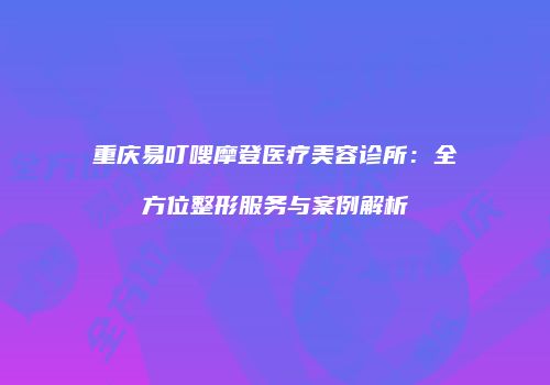 重庆易叮嗖摩登医疗美容诊所：全方位整形服务与案例解析