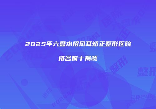 2025年六盘水招风耳矫正整形医院排名前十揭晓