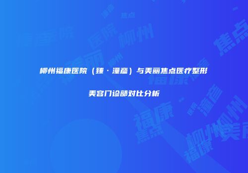 柳州福康医院（臻·潼彦）与美丽焦点医疗整形美容门诊部对比分析